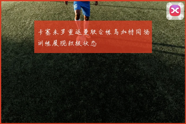 卡塞米罗重返曼联合练乌加特同场训练展现积极状态