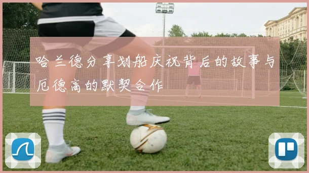 哈兰德分享划船庆祝背后的故事与厄德高的默契合作
