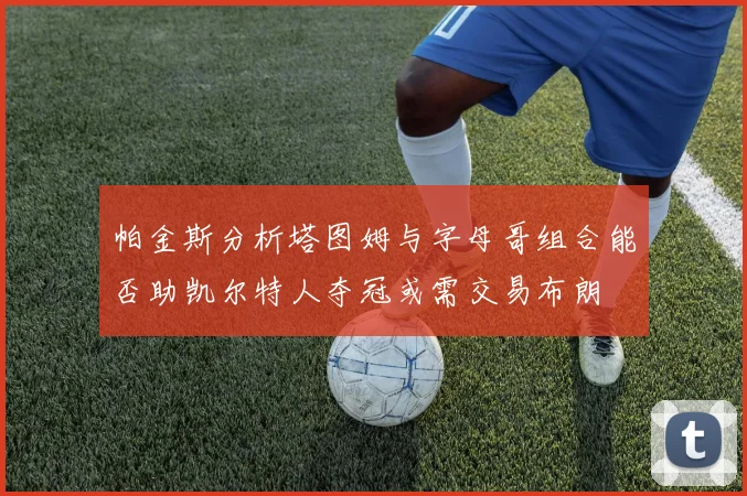 帕金斯分析塔图姆与字母哥组合能否助凯尔特人夺冠或需交易布朗