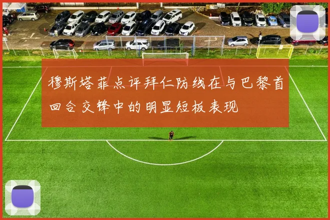 穆斯塔菲点评拜仁防线在与巴黎首回合交锋中的明显短板表现