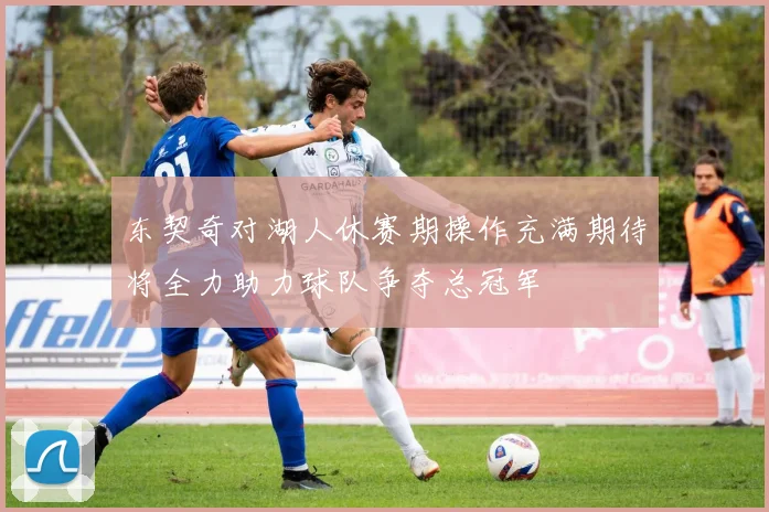 东契奇对湖人休赛期操作充满期待将全力助力球队争夺总冠军
