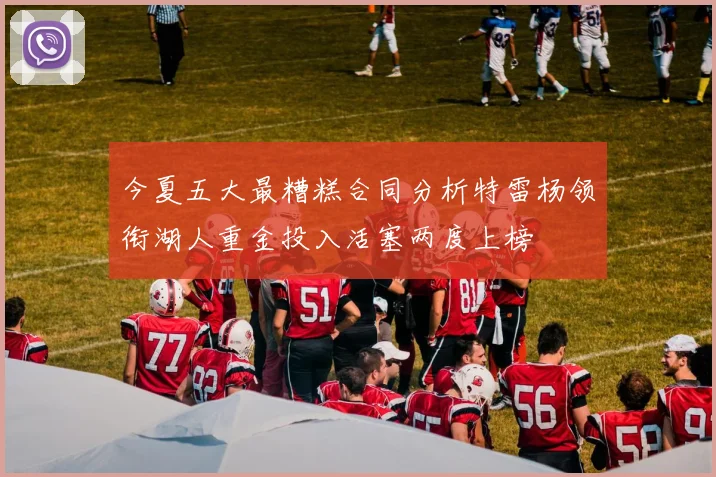 今夏五大最糟糕合同分析特雷杨领衔湖人重金投入活塞两度上榜