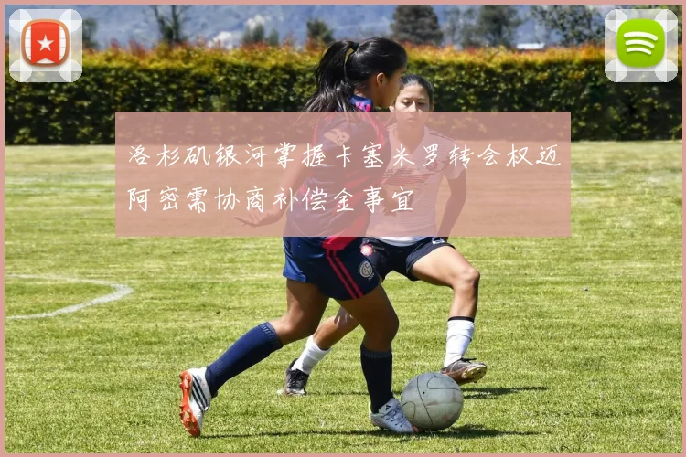 洛杉矶银河掌握卡塞米罗转会权迈阿密需协商补偿金事宜