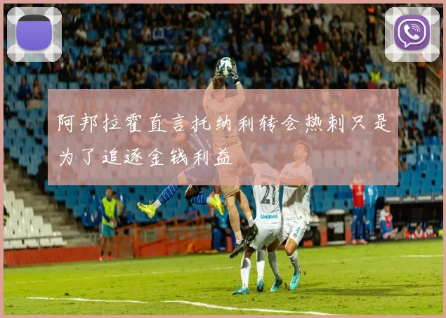 阿邦拉霍直言托纳利转会热刺只是为了追逐金钱利益
