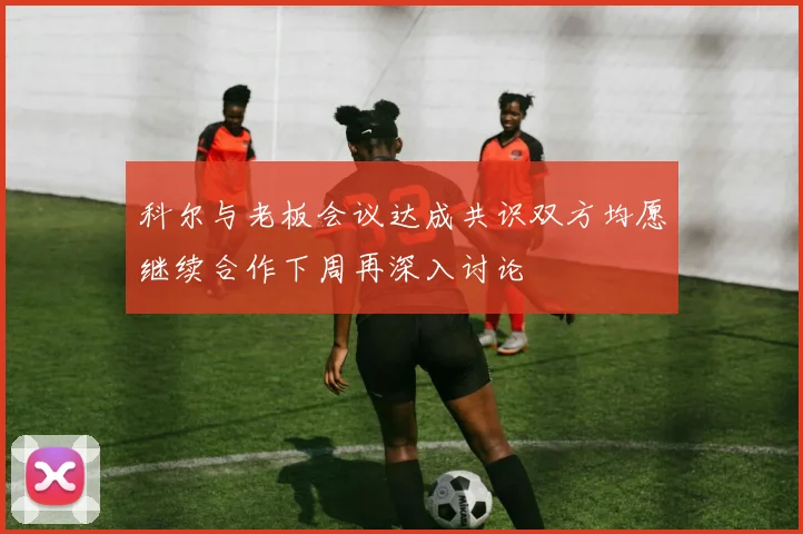 科尔与老板会议达成共识双方均愿继续合作下周再深入讨论