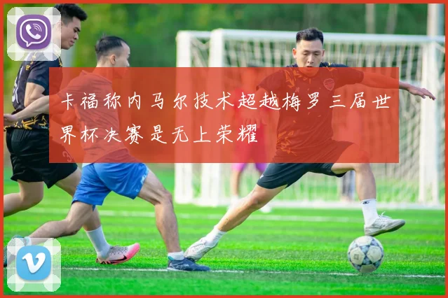 卡福称内马尔技术超越梅罗三届世界杯决赛是无上荣耀