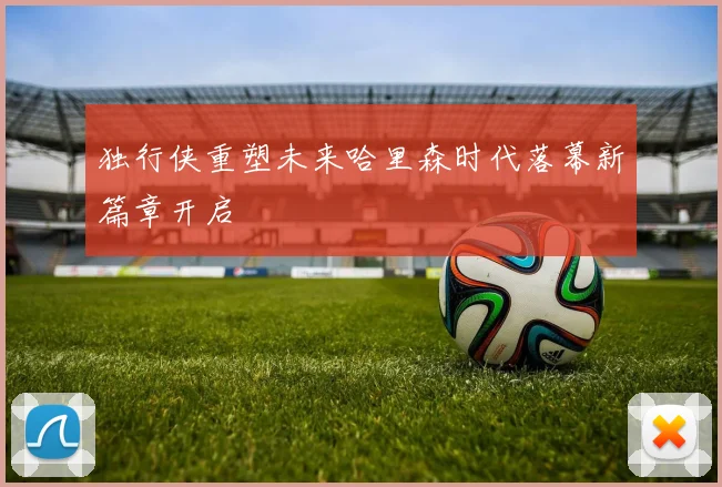 独行侠重塑未来哈里森时代落幕新篇章开启
