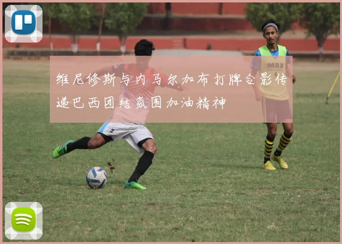 维尼修斯与内马尔加布打牌合影传递巴西团结氛围加油精神