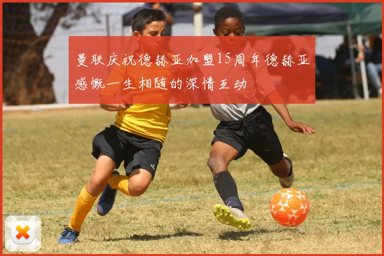 曼联庆祝德赫亚加盟15周年德赫亚感慨一生相随的深情互动