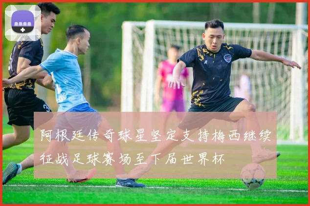 阿根廷传奇球星坚定支持梅西继续征战足球赛场至下届世界杯
