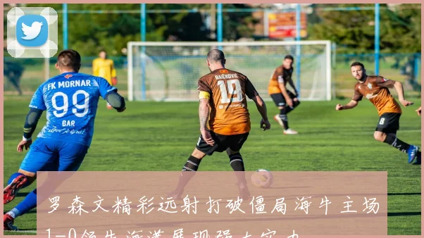 罗森文精彩远射打破僵局海牛主场1-0领先海港展现强大实力